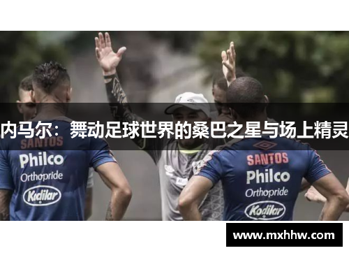 内马尔:舞动足球世界的桑巴之星与场上精灵 内马尔:舞动足球世界的桑巴之星与场上精灵