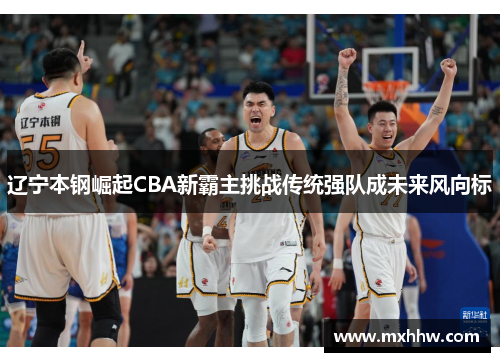 辽宁本钢崛起CBA新霸主挑战传统强队成未来风向标 辽宁本钢崛起CBA新霸主挑战传统强队成未来风向标