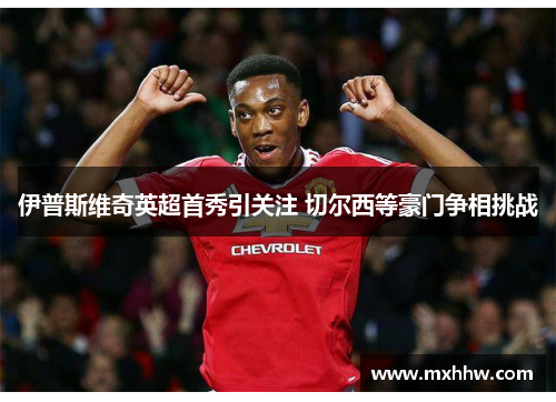 伊普斯维奇英超首秀引关注 切尔西等豪门争相挑战 伊普斯维奇英超首秀引关注 切尔西等豪门争相挑战