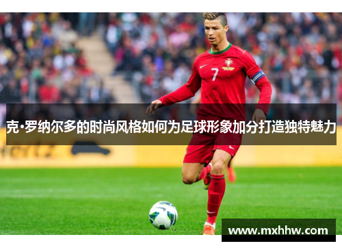 克·罗纳尔多的时尚风格如何为足球形象加分打造独特魅力 克·罗纳尔多的时尚风格如何为足球形象加分打造独特魅力